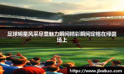 足球明星风采尽显魅力瞬间精彩瞬间定格在绿茵场上