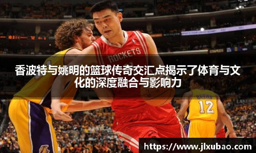 香波特与姚明的篮球传奇交汇点揭示了体育与文化的深度融合与影响力