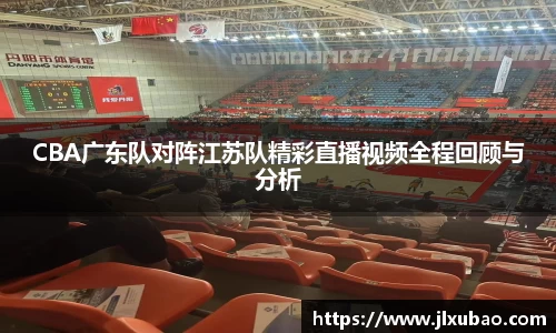 CBA广东队对阵江苏队精彩直播视频全程回顾与分析