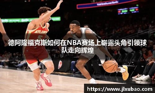 德阿隆福克斯如何在NBA赛场上崭露头角引领球队走向辉煌