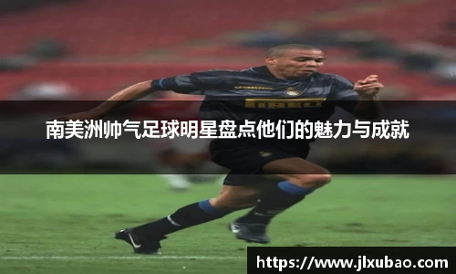 南美洲帅气足球明星盘点他们的魅力与成就